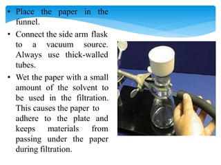• Place the paper in the
funnel.
• Connect the side arm flask
vacuum source.
use thick-walled
to a
Always
tubes.
• Wet the paper with a small
amount of the solvent to
be used in the filtration.
This causes the paper to
to the plate and
materials from
adhere
keeps
passing under the paper
during filtration.
 