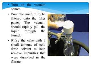 • Turn on the vacuum
source.
• Pour the mixture to be
filtered onto the filter
paper. The vacuum
should rapidly pull the
liquid through the
funnel.
• Rinse the cake with a
small amount of cold
fresh solvent to help
remove impurities that
were dissolved in the
filtrate.
 