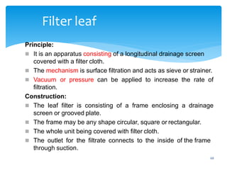 68
Filter leaf
Principle:
 It is an apparatus consisting of a longitudinal drainage screen
covered with a filter cloth.
 The mechanism is surface filtration and acts as sieve or strainer.
 Vacuum or pressure can be applied to increase the rate of
filtration.
Construction:
 The leaf filter is consisting of a frame enclosing a drainage
screen or grooved plate.
 The frame may be any shape circular, square or rectangular.
 The whole unit being covered with filter cloth.
 The outlet for the filtrate connects to the inside of the frame
through suction.
 