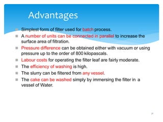 71
Advantages
 Simplest form of filter used for batch process.
 A number of units can be connected in parallel to increase the
surface area of filtration.
 Pressure difference can be obtained either with vacuum or using
pressure up to the order of 800 kilopascals.
 Labour costs for operating the filter leaf are fairly moderate.
 The efficiency of washing is high.
 The slurry can be filtered from any vessel.
 The cake can be washed simply by immersing the filter in a
vessel of Water.
 