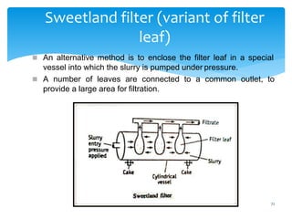 72
Sweetland filter (variant of filter
leaf)
 An alternative method is to enclose the filter leaf in a special
vessel into which the slurry is pumped under pressure.
 A number of leaves are connected to a common outlet, to
provide a large area for filtration.
 