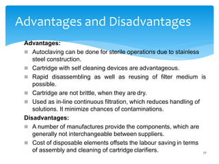 76
Advantages and Disadvantages
Advantages:
 Autoclaving can be done for sterile operations due to stainless
steel construction.
 Cartridge with self cleaning devices are advantageous.
 Rapid disassembling as well as reusing of filter medium is
possible.
 Cartridge are not brittle, when they are dry.
 Used as in-line continuous filtration, which reduces handling of
solutions. It minimize chances of contaminations.
Disadvantages:
 A number of manufactures provide the components, which are
generally not interchangeable between suppliers.
 Cost of disposable elements offsets the labour saving in terms
of assembly and cleaning of cartridge clarifiers.
 