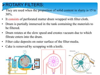 ROTARY FILTERS:
• They are used when the proportion of solid content in slurry is 15 to
30%.
• It consists of perforated matter drum wrapped with filter cloth.
• Drum is partially immersed in the tank containing the materials to
be filtered.
• Drum rotates at the slow speed and creates vacuum due to which
filtrate enters into the drum.
• Filter cake deposits on outer surface of the filter media.
• Cake is removed by scrapping with a knife.
 