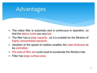 79
Advantages
 The rotary filter is automatic and is continuous in operation, so
that the labour costs are very low.
 The filter has a large capacity , so it is suitable for the filtration of
highly concentrated solutions.
 Variation of the speed of rotation enables the cake thickness to
be controlled.
 Pre-coat of filter aid could used to accelerate the filtration rate.
 Filter has large surface area.
 
