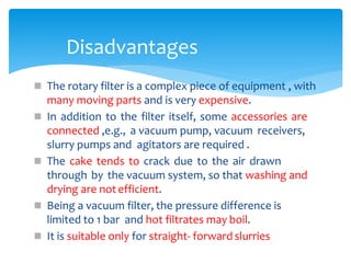  The rotary filter is a complex piece of equipment , with
many moving parts and is very expensive.
 In addition to the filter itself, some accessories are
connected ,e.g., a vacuum pump, vacuum receivers,
slurry pumps and agitators are required .
 The cake tends to crack due to the air drawn
through by the vacuum system, so that washing and
drying are notefficient.
 Being a vacuum filter, the pressure difference is
limited to 1 bar and hot filtrates may boil.
 It is suitable only for straight- forward slurries
Disadvantages
 