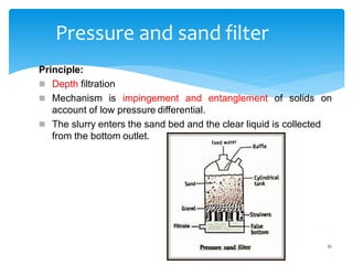 81
Pressure and sand filter
Principle:
 Depth filtration
 Mechanism is impingement and entanglement of solids on
account of low pressure differential.
 The slurry enters the sand bed and the clear liquid is collected
from the bottom outlet.
 
