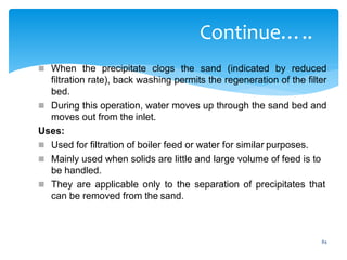 84
Continue…..
 When the precipitate clogs the sand (indicated by reduced
filtration rate), back washing permits the regeneration of the filter
bed.
 During this operation, water moves up through the sand bed and
moves out from the inlet.
Uses:
 Used for filtration of boiler feed or water for similar purposes.
 Mainly used when solids are little and large volume of feed is to
be handled.
 They are applicable only to the separation of precipitates that
can be removed from the sand.
 