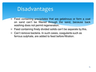 85
Disadvantages
 Feed containing precipitates that are gelatinous or form a coat
on sand can’t be filtered through the sand, because back
washing does not permit regeneration.
 Feed containing finely divided solids can’t be separate by this.
 Can’t remove bacteria. In such cases, coagulants such as
ferrous sulphate, are added to feed before filtration.
 