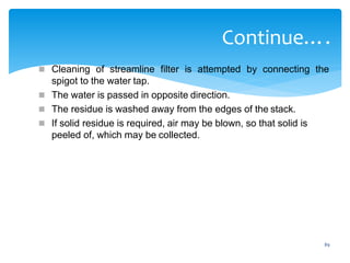 89
Continue….
 Cleaning of streamline filter is attempted by connecting the
spigot to the water tap.
 The water is passed in opposite direction.
 The residue is washed away from the edges of the stack.
 If solid residue is required, air may be blown, so that solid is
peeled of, which may be collected.
 
