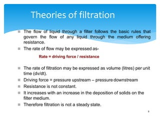 Theories of filtration
9
 The flow of liquid through a filter follows the basic rules that
govern the flow of any liquid through the medium offering
resistance.
 The rate of flow may be expressed as-
Rate = driving force / resistance
 The rate of filtration may be expressed as volume (litres) per unit
time (dv/dt).
 Driving force = pressure upstream – pressure downstream
 Resistance is not constant.
 It increases with an increase in the deposition of solids on the
filter medium.
 Therefore filtration is not a steady state.
 