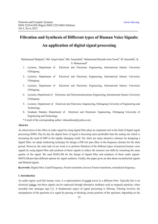 Network and Complex Systems                                                                               www.iiste.org
ISSN 2224-610X (Paper) ISSN 2225-0603 (Online)
Vol 2, No.4, 2012


 Filtration and Synthesis of Different types of Human Voice Signals:
                         An application of digital signal processing


   Mohammad Shahjalal1, Md. Atiqul Islam2, Md. Amanullah3, Muhammad Mostafa Amir Faisal4, M. Sanaullah5, K.
                                                     S. Mohammad6
    1.   Lecturer, Department of         Electrical and Electronic Engineering, International Islamic University
         Chittagong.
    2.   Lecturer, Department of         Electrical and Electronic Engineering, International Islamic University
         Chittagong.
    3.   Lecturer, Department of         Electrical and Electronic Engineering, International Islamic University
         Chittagong.
    4.   Lecturer, Department of     Electronic and Telecommunications Engineering, International Islamic University
         Chittagong.
    5. Lecturer, Department of Electrical and Electronic Engineering, Chittagong University of Engineering and
         Technology.
    6. Graduate Student, Department of            Electrical and Electronic Engineering, Chittagong University of
         Engineering and Technology.
    * E-mail of the corresponding author: tahsanahmedj@yahoo.com.
Abstract
An observation of the effect in audio signal by using digital filter plays an important role in the field of digital signal
processing (DSP). Day by day the digital form of signal is becoming more preferable than the analog one which is
increasing the need of DSP in the rapidly changing world. Yet, there are many attractive schemes for designing a
digital filter; we adopt windowing technique for design a FIR low pass filter in the frequency domain for the short
period. However, the main task of our work is to perform filtration of the different types of practical human voice
signals by using digital filter and synthesis of those signals to reduce the memory size (kB) by remaining the same
quality of the signal. We used MATLAB for the design of digital filter and synthesis of those audio signals.
MATLAB provides different options for signal synthesis. Finally, this paper gives an idea about reconstructed signals
and filtrated signals.
Keywords: Digital filter, Cutoff frequency, Fourier transform, Inverse Fourier transforms, normalized frequency.


1. Introduction
An audio signal, such like human voice, is a representation of sound waves in a different form. Typically this is an
electrical voltage, but these signals can be expressed through alternative mediums such as magnetic particles, when
recorded onto analogue tape [1]. A fundamental aspect of signal processing is filtering. Filtering involves the
manipulation of the spectrum of a signal by passing or blocking certain portions of the spectrum, depending on the
                                                            15
 