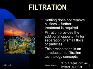 12/22/17 Water filtration 1
FILTRATIONFILTRATION
 Settling does not remove
all flocs – further
treatment is required
 Filtration provides the
additional opportunity for
separation of small flocs
or particles
 This presentation is an
introduction to filtration
technology concepts
http://aqua-pro.ae
#water_purifier
 