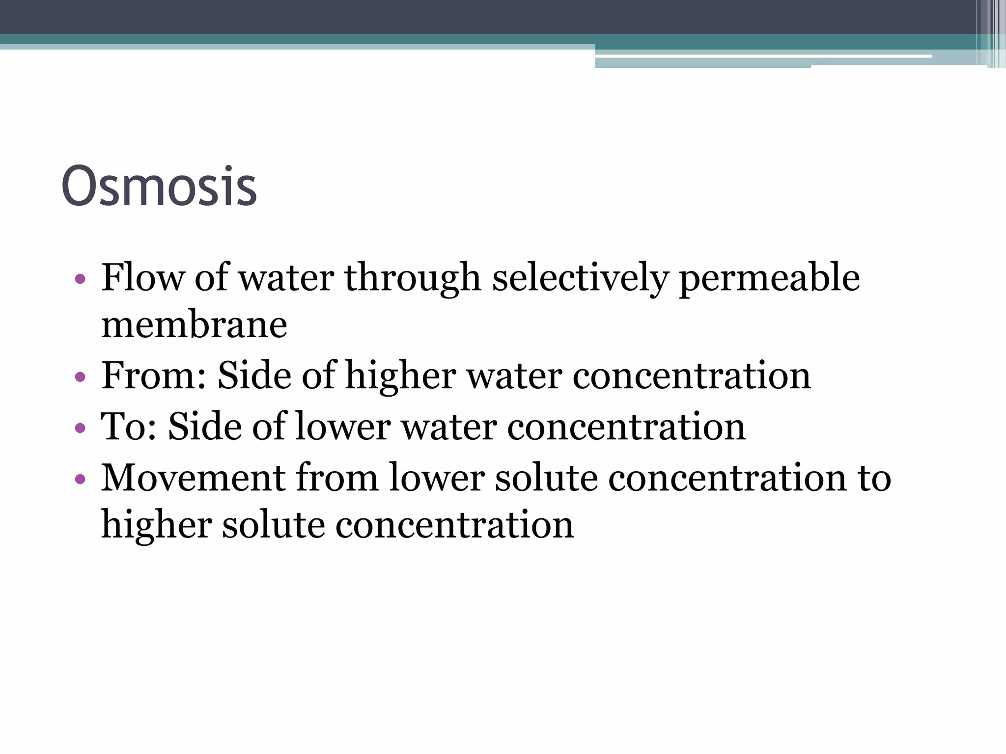 Osmosis
• Flow of water through selectively permeable
membrane
• From: Side of higher water concentration
• To: Side of lower water concentration
• Movement from lower solute concentration to
higher solute concentration

 