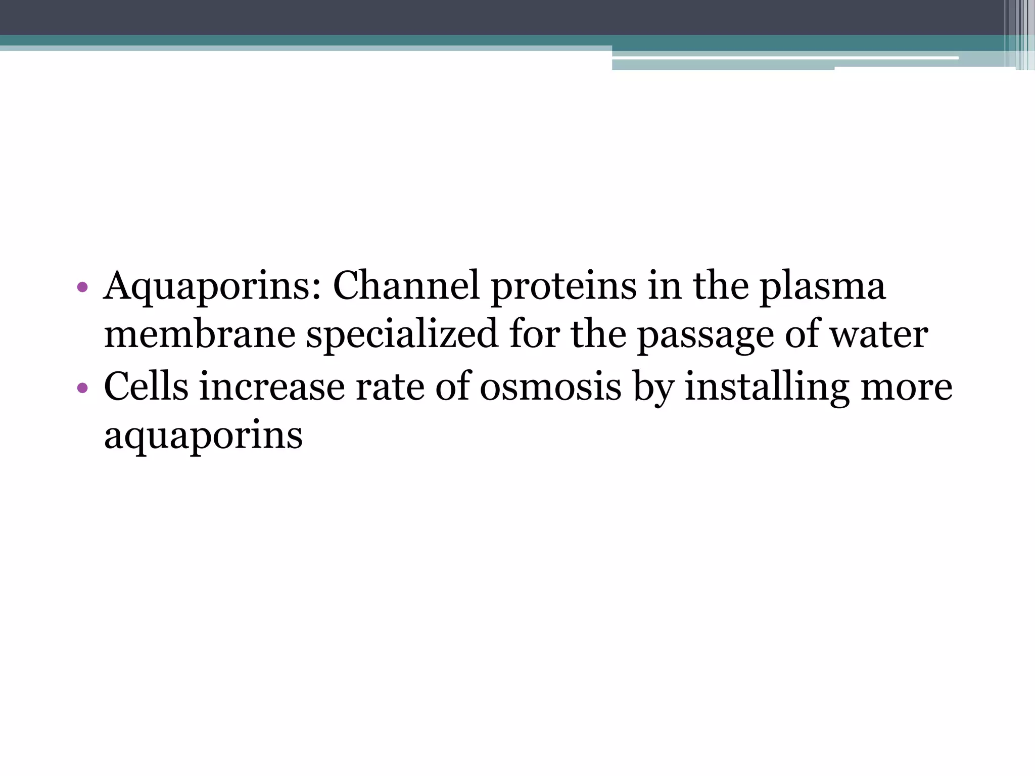 • Aquaporins: Channel proteins in the plasma
membrane specialized for the passage of water
• Cells increase rate of osmosis by installing more
aquaporins

 