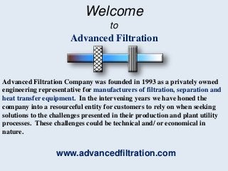 Welcome
to
Advanced Filtration
Advanced Filtration Company was founded in 1993 as a privately owned
engineering representative for manufacturers of filtration, separation and
heat transfer equipment. In the intervening years we have honed the
company into a resourceful entity for customers to rely on when seeking
solutions to the challenges presented in their production and plant utility
processes. These challenges could be technical and/ or economical in
nature.
www.advancedfiltration.com
 