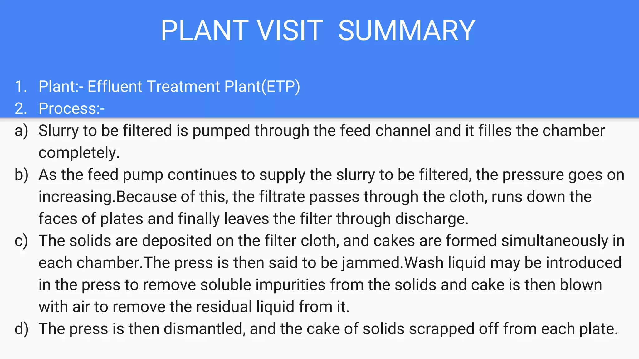 PLANT VISIT SUMMARY
1. Plant:- Effluent Treatment Plant(ETP)
2. Process:-
a) Slurry to be filtered is pumped through the feed channel and it filles the chamber
completely.
b) As the feed pump continues to supply the slurry to be filtered, the pressure goes on
increasing.Because of this, the filtrate passes through the cloth, runs down the
faces of plates and finally leaves the filter through discharge.
c) The solids are deposited on the filter cloth, and cakes are formed simultaneously in
each chamber.The press is then said to be jammed.Wash liquid may be introduced
in the press to remove soluble impurities from the solids and cake is then blown
with air to remove the residual liquid from it.
d) The press is then dismantled, and the cake of solids scrapped off from each plate.
 