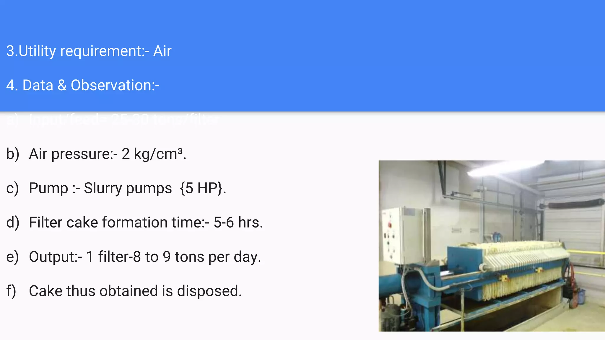 3.Utility requirement:- Air
4. Data & Observation:-
a) Input/feed= 25-30 tons/filter
b) Air pressure:- 2 kg/cm³.
c) Pump :- Slurry pumps {5 HP}.
d) Filter cake formation time:- 5-6 hrs.
e) Output:- 1 filter-8 to 9 tons per day.
f) Cake thus obtained is disposed.
 