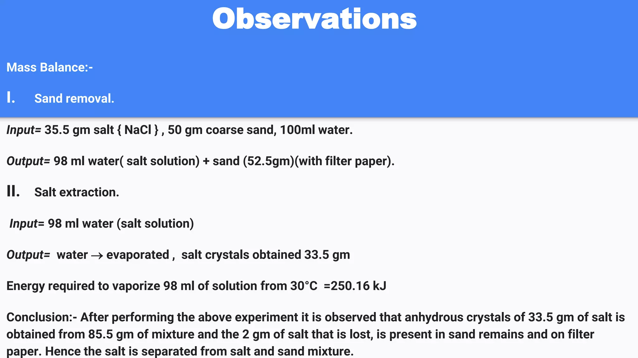 Observations
Mass Balance:-
I. Sand removal.
Input= 35.5 gm salt { NaCl } , 50 gm coarse sand, 100ml water.
Output= 98 ml water( salt solution) + sand (52.5gm)(with filter paper).
II. Salt extraction.
Input= 98 ml water (salt solution)
Output= water  evaporated , salt crystals obtained 33.5 gm
Energy required to vaporize 98 ml of solution from 30°C =250.16 kJ
Conclusion:- After performing the above experiment it is observed that anhydrous crystals of 33.5 gm of salt is
obtained from 85.5 gm of mixture and the 2 gm of salt that is lost, is present in sand remains and on filter
paper. Hence the salt is separated from salt and sand mixture.
 