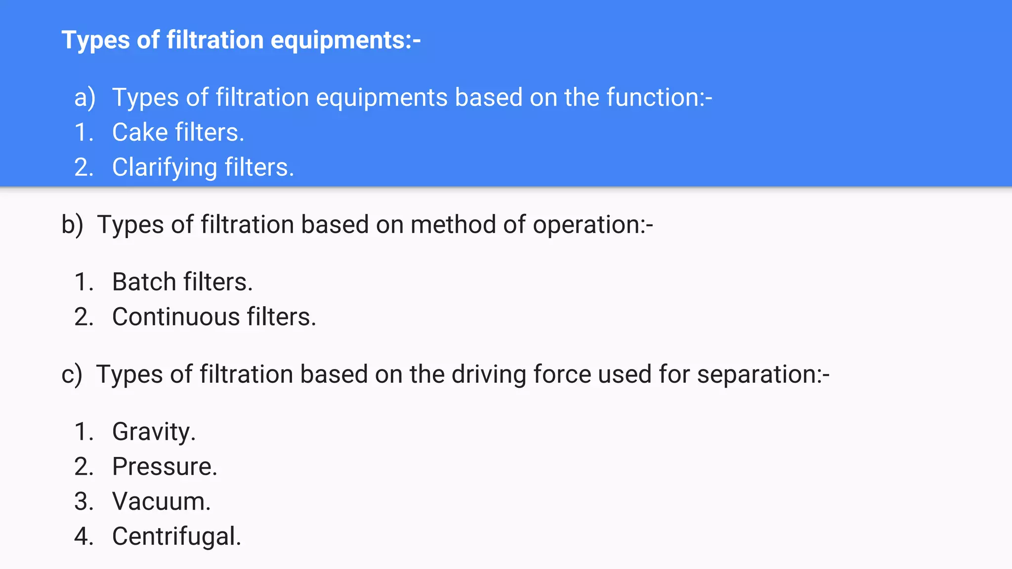 Types of filtration equipments:-
a) Types of filtration equipments based on the function:-
1. Cake filters.
2. Clarifying filters.
b) Types of filtration based on method of operation:-
1. Batch filters.
2. Continuous filters.
c) Types of filtration based on the driving force used for separation:-
1. Gravity.
2. Pressure.
3. Vacuum.
4. Centrifugal.
 
