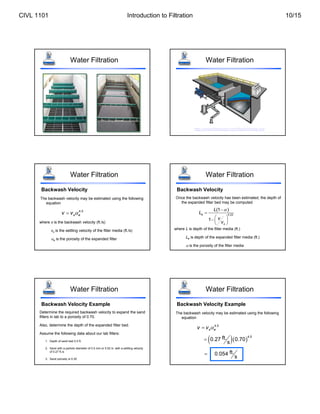 Water Filtration Water Filtration
http://www.fbleopold.com/flash/media.swf
Water Filtration
Backwash Velocity
The backwash velocity may be estimated using the following
equation
4.5
s e
v v 

where v is the backwash velocity (ft./s)
vs is the settling velocity of the filter media (ft./s)
e is the porosity of the expanded filter
Water Filtration
Backwash Velocity
Once the backwash velocity has been estimated, the depth of
the expanded filter bed may be computed
0.22
(1 )
1
e
s
L
L
v
v



 
  
 
where L is depth of the filter media (ft.)
Le is depth of the expanded filter media (ft.)
 is the porosity of the filter media
Water Filtration
Backwash Velocity Example
Determine the required backwash velocity to expand the sand
filters in lab to a porosity of 0.70.
Also, determine the depth of the expanded filter bed.
Assume the following data about our lab filters:
1. Depth of sand bed 0.5 ft.
2. Sand with a particle diameter of 0.5 mm or 0.02 in. with a settling velocity
of 0.27 ft./s
3. Sand porosity is 0.35
The backwash velocity may be estimated using the following
equation
4.5
s e
v v 

Water Filtration
Backwash Velocity Example
  
4.5
ft.
0.27 0.70
s

ft.
0.054
s

CIVL 1101 Introduction to Filtration 10/15
 