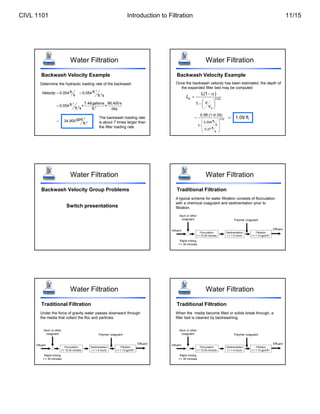 Determine the hydraulic loading rate of the backwash
Water Filtration
Backwash Velocity Example
ft.
0.054
s
Velocity 
3
2
ft.
0.054
ft. s

3
2 3
7.48gallons 86,400s
ft.
0.054 × ×
ft. s ft. day

2
gpd
34,900
ft.

The backwash loading rate
is about 7 times larger than
the filter loading rate
Water Filtration
Backwash Velocity Example
Once the backwash velocity has been estimated, the depth of
the expanded filter bed may be computed
0.22
(1 )
1
e
s
L
L
v
v



 
  
 
0.22
ft.
0.054
s
ft.
0.27
s
0.5ft.(1-0.35)
1-

 
 
 
 
1.09 ft.

Water Filtration
Backwash Velocity Group Problems
Switch presentations
Water Filtration
Traditional Filtration
A typical scheme for water filtration consists of flocculation
with a chemical coagulant and sedimentation prior to
filtration.
Influent Effluent
Polymer coagulant
Rapid mixing
t = 30 minutes
Alum or other
coagulant
Flocculation
t = 15-30 minutes
Sedimentation
t = 1-4 hours
Filtration
t = 1-10 gpm/ft.2
Water Filtration
Traditional Filtration
Under the force of gravity water passes downward through
the media that collect the floc and particles.
Influent Effluent
Polymer coagulant
Rapid mixing
t = 30 minutes
Alum or other
coagulant
Flocculation
t = 15-30 minutes
Sedimentation
t = 1-4 hours
Filtration
t = 1-10 gpm/ft.2
Water Filtration
Traditional Filtration
When the media become filled or solids break through, a
filter bed is cleaned by backwashing.
Influent Effluent
Polymer coagulant
Rapid mixing
t = 30 minutes
Alum or other
coagulant
Flocculation
t = 15-30 minutes
Sedimentation
t = 1-4 hours
Filtration
t = 1-10 gpm/ft.2
CIVL 1101 Introduction to Filtration 11/15
 