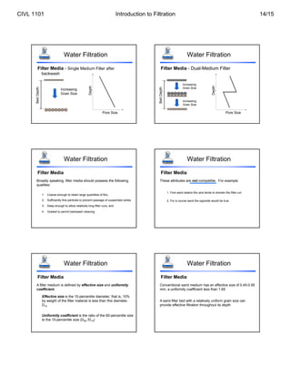 Water Filtration
Filter Media - Single Medium Filter after
backwash
Increasing
Grain Size
Bed
Depth
Pore Size
Depth
Water Filtration
Filter Media - Dual-Medium Filter
Increasing
Grain Size
Bed
Depth
Increasing
Grain Size
Pore Size
Depth
Water Filtration
Filter Media
Broadly speaking, filter media should possess the following
qualities:
1. Coarse enough to retain large quantities of floc,
2. Sufficiently fine particles to prevent passage of suspended solids,
3. Deep enough to allow relatively long filter runs, and
4. Graded to permit backwash cleaning.
Water Filtration
Filter Media
These attributes are not compatible. For example:
1. Fine sand retains floc and tends to shorten the filter run
2. For a course sand the opposite would be true
Water Filtration
Filter Media
A filter medium is defined by effective size and uniformity
coefficient.
Effective size is the 10-percentile diameter; that is, 10%
by weight of the filter material is less than this diameter,
D10
Uniformity coefficient is the ratio of the 60-percentile size
to the 10-percentile size (D60 /D10)
Water Filtration
Filter Media
Conventional sand medium has an effective size of 0.45-0.55
mm, a uniformity coefficient less than 1.65
A sand filter bed with a relatively uniform grain size can
provide effective filtration throughout its depth
CIVL 1101 Introduction to Filtration 14/15
 