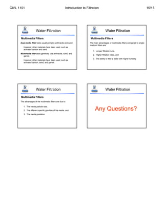 Water Filtration
Multimedia Filters
Dual-media filter beds usually employ anthracite and sand
However, other materials have been used, such as
activated carbon and sand
Multimedia filter beds generally use anthracite, sand, and
garnet.
However, other materials have been used, such as
activated carbon, sand, and garnet.
Water Filtration
Multimedia Filters
The main advantages of multimedia filters compared to single-
medium filters are:
1. Longer filtration runs,
2. Higher filtration rates, and
3. The ability to filter a water with higher turbidity
Water Filtration
Multimedia Filters
The advantages of the multimedia filters are due to:
1. The media particle size,
2. The different specific gravities of the media, and
3. The media gradation.
Water Filtration
Any Questions?
CIVL 1101 Introduction to Filtration 15/15
 
