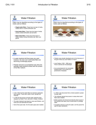 Water Filtration
Filters may be classified according to the types of
media used as follows:
Single-media filters: These have one type of media,
usually sand or crushed anthracite coal.
Dual-media filters: These have two types of media,
usually crushed anthracite coal and sand.
Multi-media filters: These have three types of
media, usually crushed anthracite coal, sand, and
garnet.
Water Filtration
Filters may be classified according to the types of
media used as follows:
Water Filtration
 In water treatment all three types are used;
however, the dual- and multi-media filters are
becoming increasingly popular.
 Particle removal is accomplished only when the
particles make physical contact with the surface
of the filter medium.
Water Filtration
 Filtration was actually developed prior to the discovery of
the germ theory by Louis Pasteur in France.
 Louis Pasteur (1822 - 1895) was a
French chemist and microbiologist.
 He is remembered for his remarkable
breakthroughs in the causes and
preventions of diseases.
Water Filtration
 In the 1700s the first water filters for domestic application
were applied. These were made of wool, sponge and
charcoal.
 In 1804 the first actual municipal water treatment plant
designed by Robert Thom, was built in Paisley, Scotland.
 The water treatment was based on slow sand filtration, and
horse and cart distributed the water.
 Some three years later, the first water pipes were installed.
Water Filtration
 In 1854 it was discovered that a cholera epidemic spread
through water.
 The outbreak seemed less severe in areas where sand
filters were installed.
 British scientist John Snow found that the direct cause of
the outbreak was water pump contamination by sewage
water.
 He applied chlorine to purify the water, and this paved the
way for water disinfection.
CIVL 1101 Introduction to Filtration 3/15
 