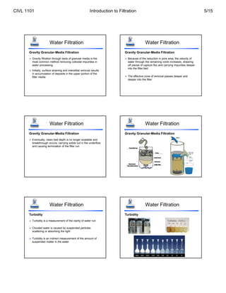 Water Filtration
 Gravity filtration through beds of granular media is the
most common method removing colloidal impurities in
water processing
 Initially, surface straining and interstitial removal results
in accumulation of deposits in the upper portion of the
filter media
Gravity Granular-Media Filtration
Water Filtration
 Because of the reduction in pore area, the velocity of
water through the remaining voids increases, shearing
off pieces of capture floc and carrying impurities deeper
into the filter bed
 The effective zone of removal passes deeper and
deeper into the filter
Gravity Granular-Media Filtration
Water Filtration
 Eventually, clean bed depth is no longer available and
breakthrough occurs, carrying solids out in the underflow
and causing termination of the filter run
Gravity Granular-Media Filtration
Water Filtration
Gravity Granular-Media Filtration
Water Filtration
 Turbidity is a measurement of the clarity of water run
 Clouded water is caused by suspended particles
scattering or absorbing the light
 Turbidity is an indirect measurement of the amount of
suspended matter in the water
Turbidity
Water Filtration
Turbidity
CIVL 1101 Introduction to Filtration 5/15
 