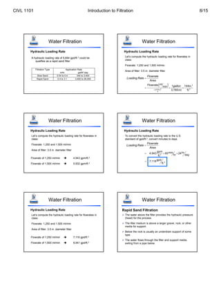Water Filtration
A hydraulic loading rate of 5,694 gpd/ft.2 could be
qualifies as a rapid sand filter
Hydraulic Loading Rate
Filtration Type Application Rate
m/hr gal/ft2
-day
Slow Sand 0.04 to 0.4 340 to 3,400
Rapid Sand 0.4 to 3.1 3,400 to 26,000
Hydraulic Loading Rate
Let’s compute the hydraulic loading rate for flowrates in
class:
Flowrate: 1,250 and 1,500 ml/min
Area of filter: 3.5 in. diameter filter
Flowrate
Loading Rate
Area

 
2
2
2
(3.5in.)
4
ml
1 144in.
min
3,785m ft.
Flowrate gallon
l

  
Water Filtration
Hydraulic Loading Rate
Let’s compute the hydraulic loading rate for flowrates in
class:
Flowrate: 1,250 and 1,500 ml/min
Area of filter: 3.5 in. diameter filter
Flowrate of 1,250 ml/min  4.943 gpm/ft.2
Flowrate of 1,500 ml/min  5.932 gpm/ft.2
Water Filtration
Hydraulic Loading Rate
To convert the hydraulic loading rate to the U.S.
standard of gpd/ft.2, convert minutes to days
Flowrate
Loading Rate
Area

  
2
gpm min hr
4.943 60 24
hr day
ft.
 2
gpd
7,118
ft.
Water Filtration
Hydraulic Loading Rate
Let’s compute the hydraulic loading rate for flowrates in
class:
Flowrate: 1,250 and 1,500 ml/min
Area of filter: 3.5 in. diameter filter
Flowrate of 1,250 ml/min  7,118 gpd/ft.2
Flowrate of 1,500 ml/min  8,541 gpd/ft.2
Water Filtration Water Filtration
Rapid Sand Filtration
 The water above the filter provides the hydraulic pressure
(head) for the process.
 The filter medium is above a larger gravel, rock, or other
media for support.
 Below the rock is usually an underdrain support of some
type.
 The water flows through the filter and support media,
exiting from a pipe below.
CIVL 1101 Introduction to Filtration 8/15
 