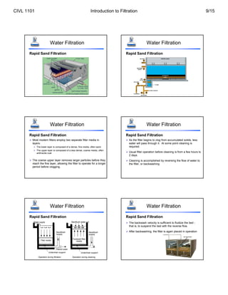 Water Filtration
Rapid Sand Filtration
Water Filtration
Rapid Sand Filtration
Water Filtration
Rapid Sand Filtration
 Most modern filters employ two separate filter media in
layers:
 The lower layer is composed of a dense, fine media, often sand
 The upper layer is composed of a less dense, coarse media, often
anthracite coal
 The coarse upper layer removes larger particles before they
reach the fine layer, allowing the filter to operate for a longer
period before clogging.
Water Filtration
Rapid Sand Filtration
 As the filter begins to clog from accumulated solids, less
water will pass through it. At some point cleaning is
required.
 Usual filter operation before cleaning is from a few hours to
2 days.
 Cleaning is accomplished by reversing the flow of water to
the filter, or backwashing.
Water Filtration
Rapid Sand Filtration
Underdrain support Underdrain support
Filtered water
Backflush
supply
Backflush
supply
Backflush water out
Water supply
Filter media
Fluidized filter
media
Operation during filtration Operation during cleaning
Water Filtration
Rapid Sand Filtration
 The backwash velocity is sufficient to fluidize the bed -
that is, to suspend the bed with the reverse flow.
 After backwashing, the filter is again placed in operation
CIVL 1101 Introduction to Filtration 9/15
 