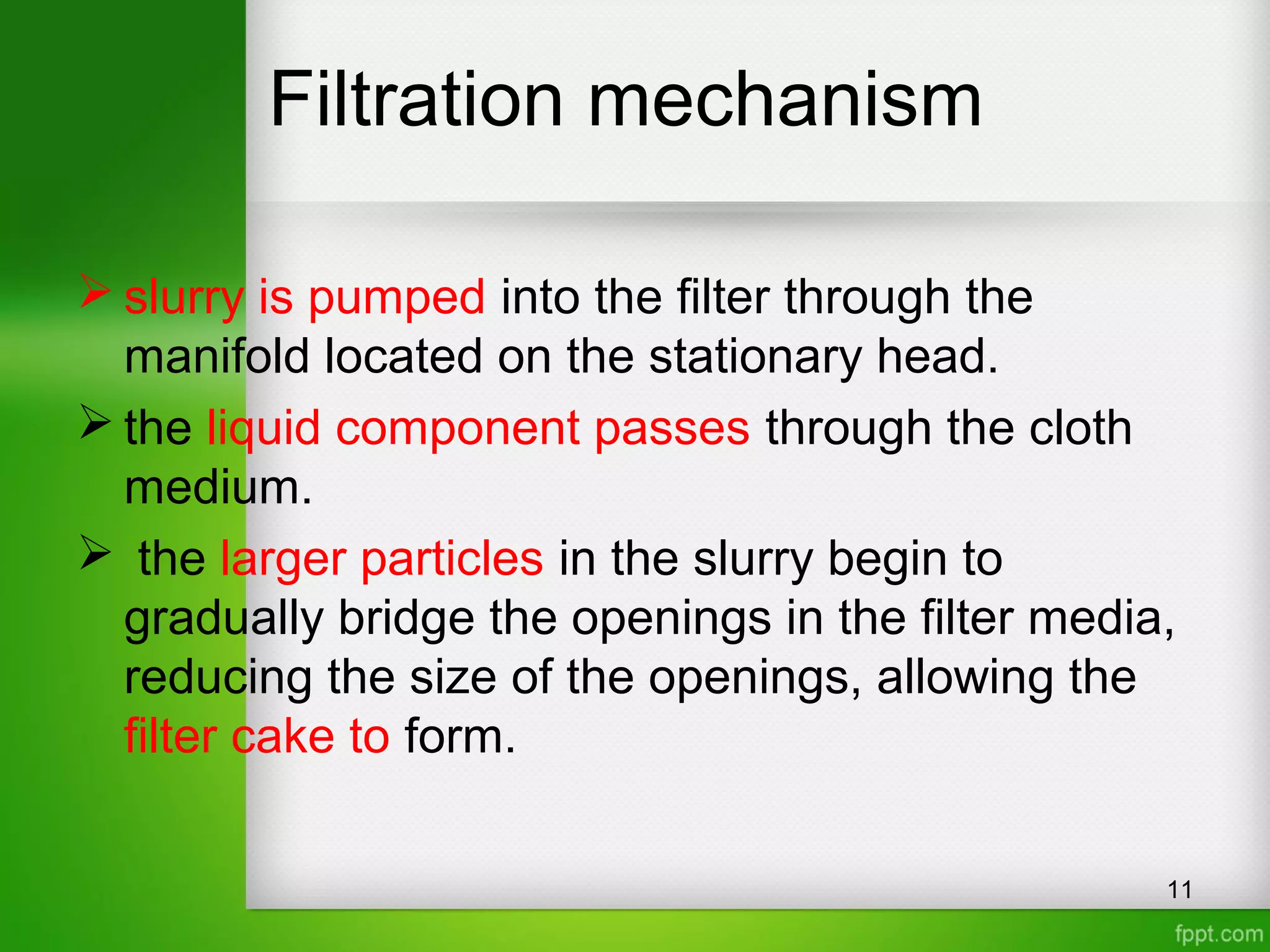 Filtration mechanism
 slurry is pumped into the filter through the
manifold located on the stationary head.
 the liquid component passes through the cloth
medium.
 the larger particles in the slurry begin to
gradually bridge the openings in the filter media,
reducing the size of the openings, allowing the
filter cake to form.
11
 