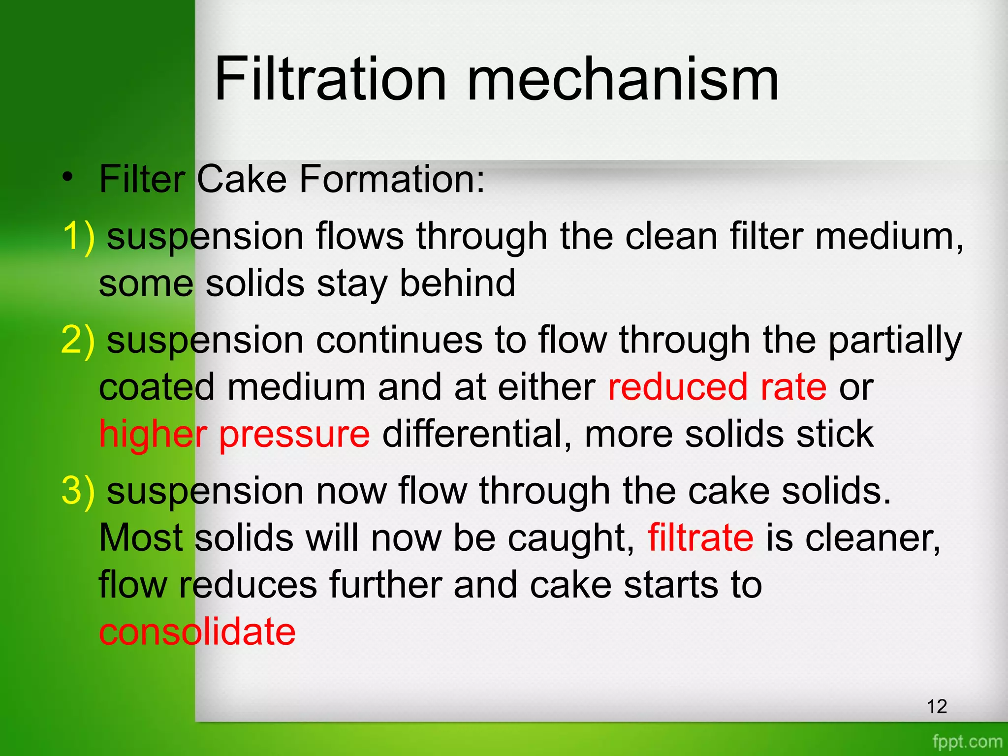 Filtration mechanism
• Filter Cake Formation:
1) suspension flows through the clean filter medium,
some solids stay behind
2) suspension continues to flow through the partially
coated medium and at either reduced rate or
higher pressure differential, more solids stick
3) suspension now flow through the cake solids.
Most solids will now be caught, filtrate is cleaner,
flow reduces further and cake starts to
consolidate
12
 