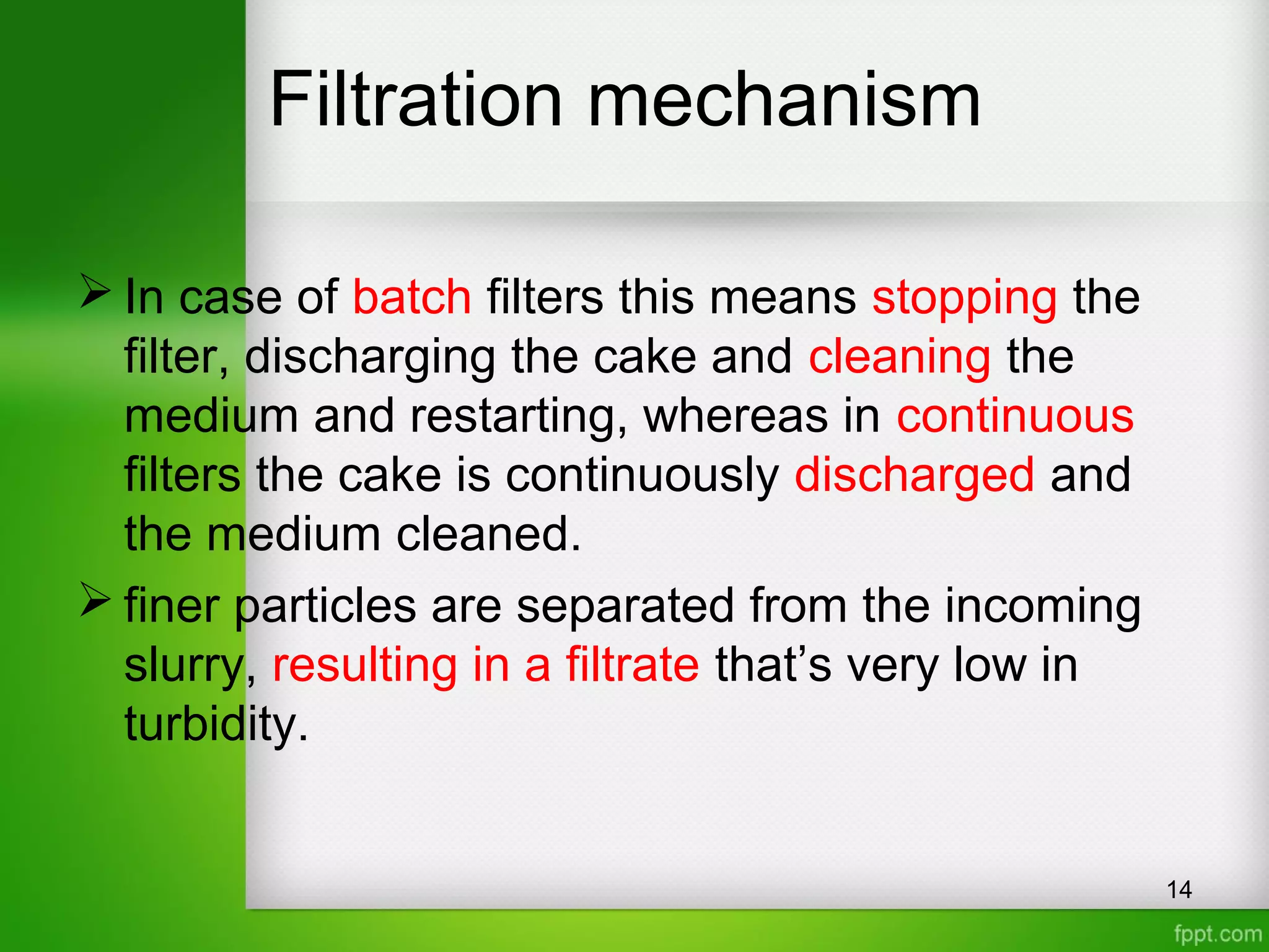 Filtration mechanism
 In case of batch filters this means stopping the
filter, discharging the cake and cleaning the
medium and restarting, whereas in continuous
filters the cake is continuously discharged and
the medium cleaned.
 finer particles are separated from the incoming
slurry, resulting in a filtrate that’s very low in
turbidity.
14
 