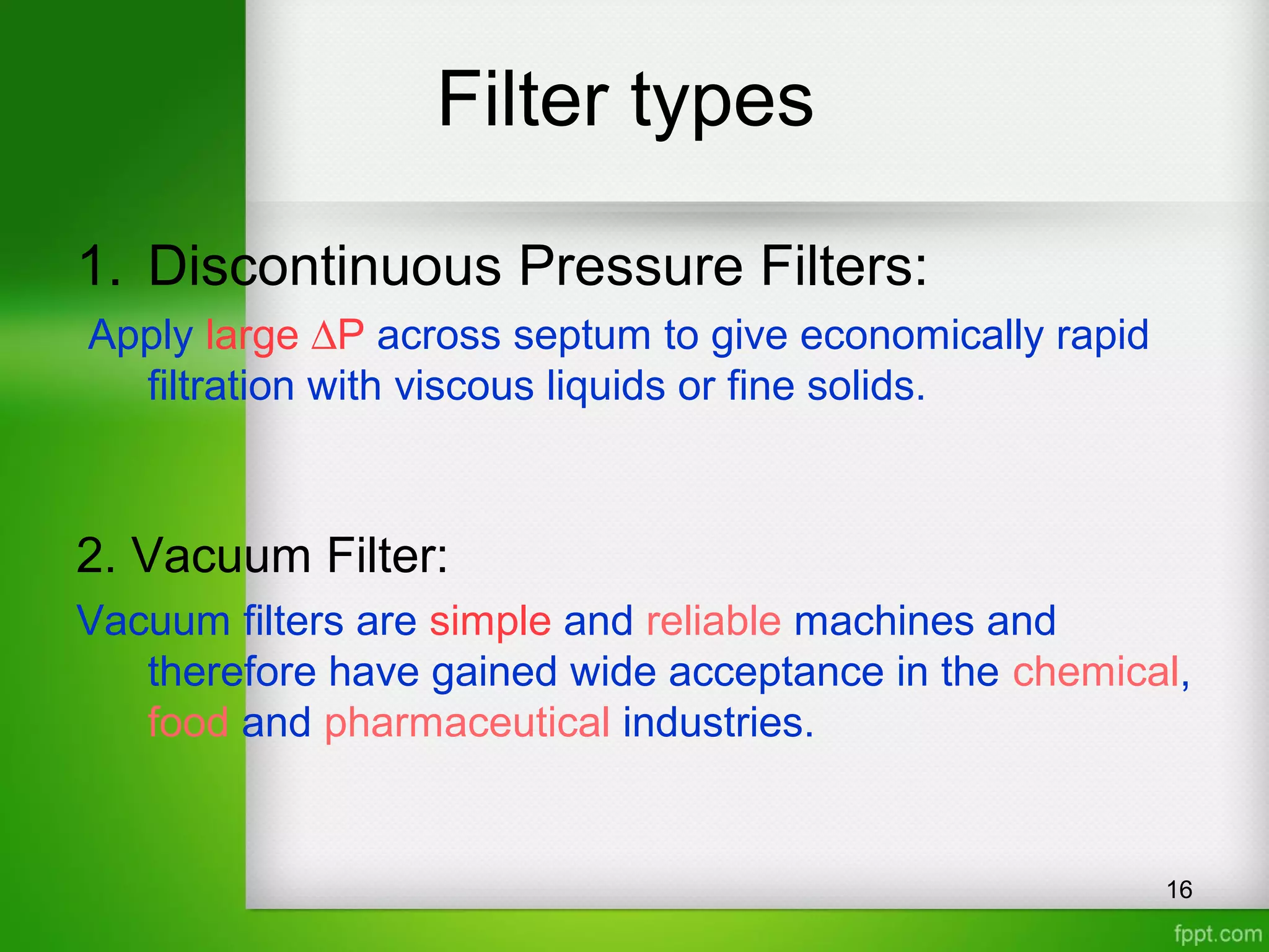 Filter types
16
1. Discontinuous Pressure Filters:
Apply large ∆P across septum to give economically rapid
filtration with viscous liquids or fine solids.
2. Vacuum Filter:
Vacuum filters are simple and reliable machines and
therefore have gained wide acceptance in the chemical,
food and pharmaceutical industries.
 