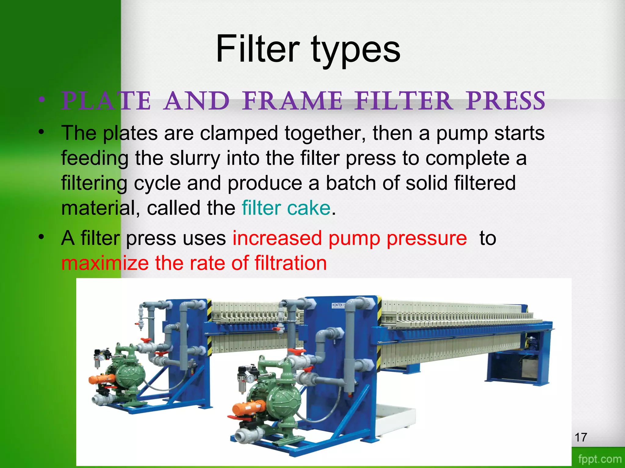 Filter types
• Plate and Frame Filter Press
• The plates are clamped together, then a pump starts
feeding the slurry into the filter press to complete a
filtering cycle and produce a batch of solid filtered
material, called the filter cake.
• A filter press uses increased pump pressure to
maximize the rate of filtration
17
 