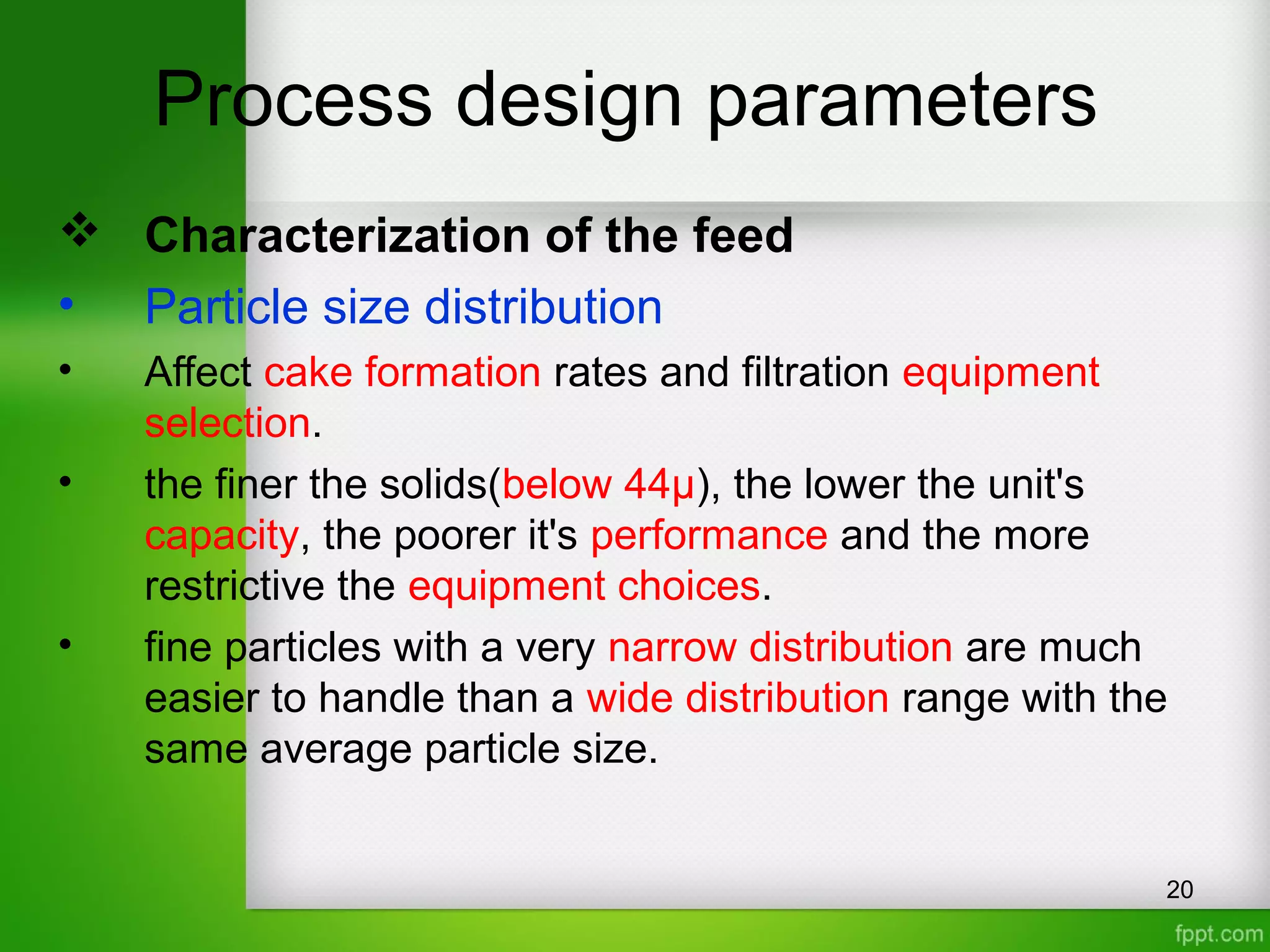 Process design parameters
 Characterization of the feed
• Particle size distribution
• Affect cake formation rates and filtration equipment
selection.
• the finer the solids(below 44µ), the lower the unit's
capacity, the poorer it's performance and the more
restrictive the equipment choices.
• fine particles with a very narrow distribution are much
easier to handle than a wide distribution range with the
same average particle size.
20
 