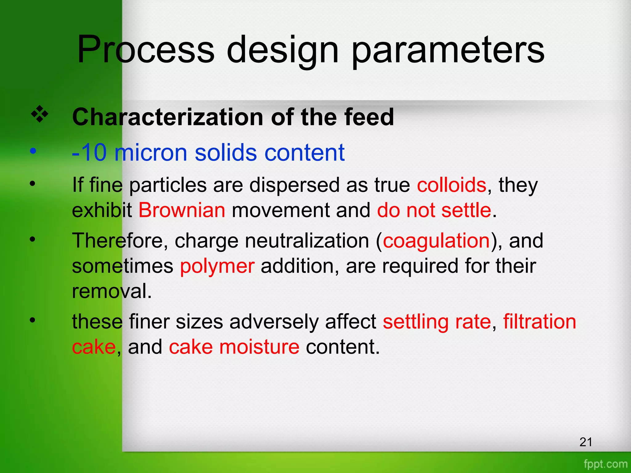 Process design parameters
 Characterization of the feed
• -10 micron solids content
• If fine particles are dispersed as true colloids, they
exhibit Brownian movement and do not settle.
• Therefore, charge neutralization (coagulation), and
sometimes polymer addition, are required for their
removal.
• these finer sizes adversely affect settling rate, filtration
cake, and cake moisture content.
21
 