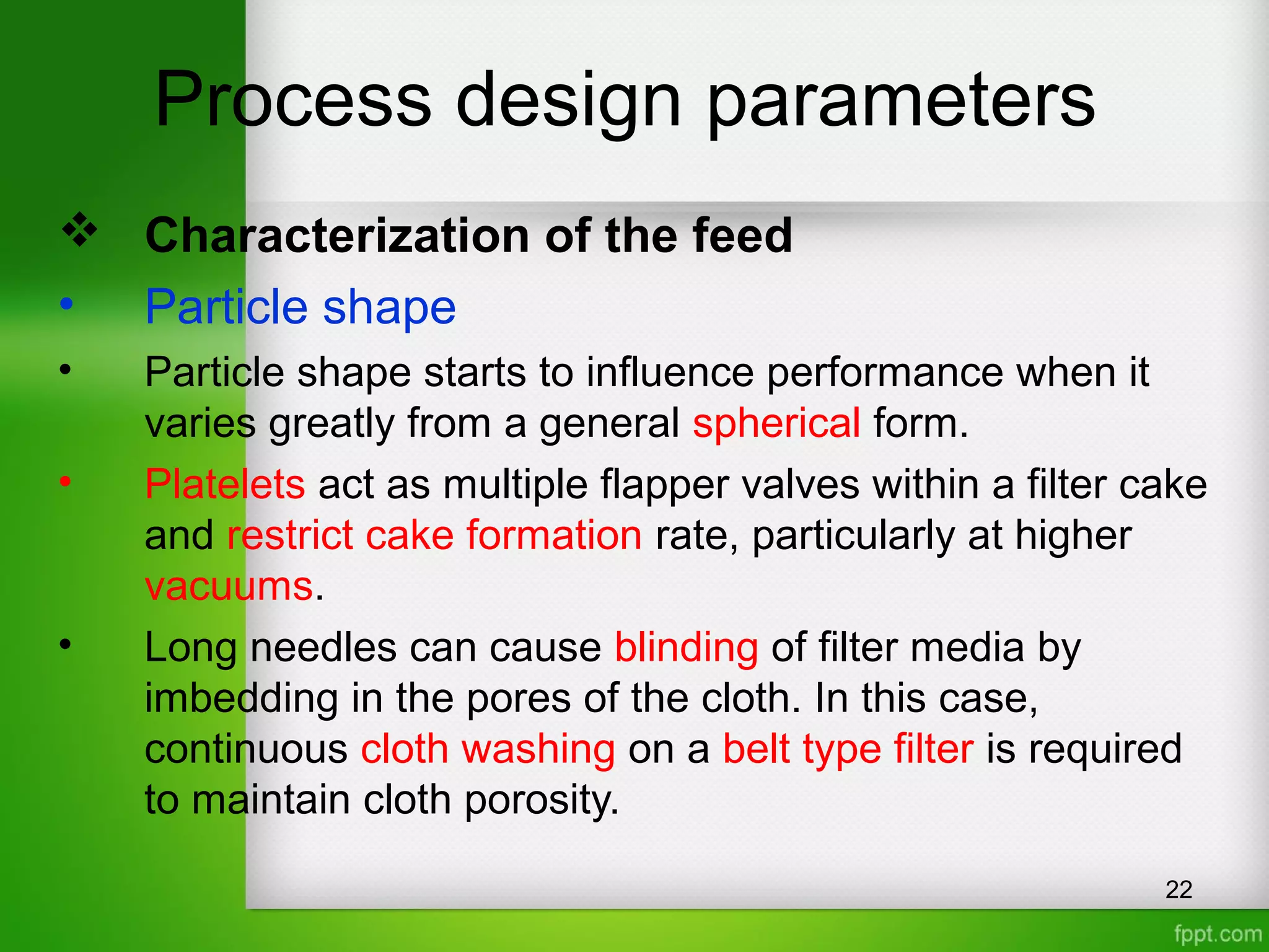 Process design parameters
 Characterization of the feed
• Particle shape
• Particle shape starts to influence performance when it
varies greatly from a general spherical form.
• Platelets act as multiple flapper valves within a filter cake
and restrict cake formation rate, particularly at higher
vacuums.
• Long needles can cause blinding of filter media by
imbedding in the pores of the cloth. In this case,
continuous cloth washing on a belt type filter is required
to maintain cloth porosity.
22
 