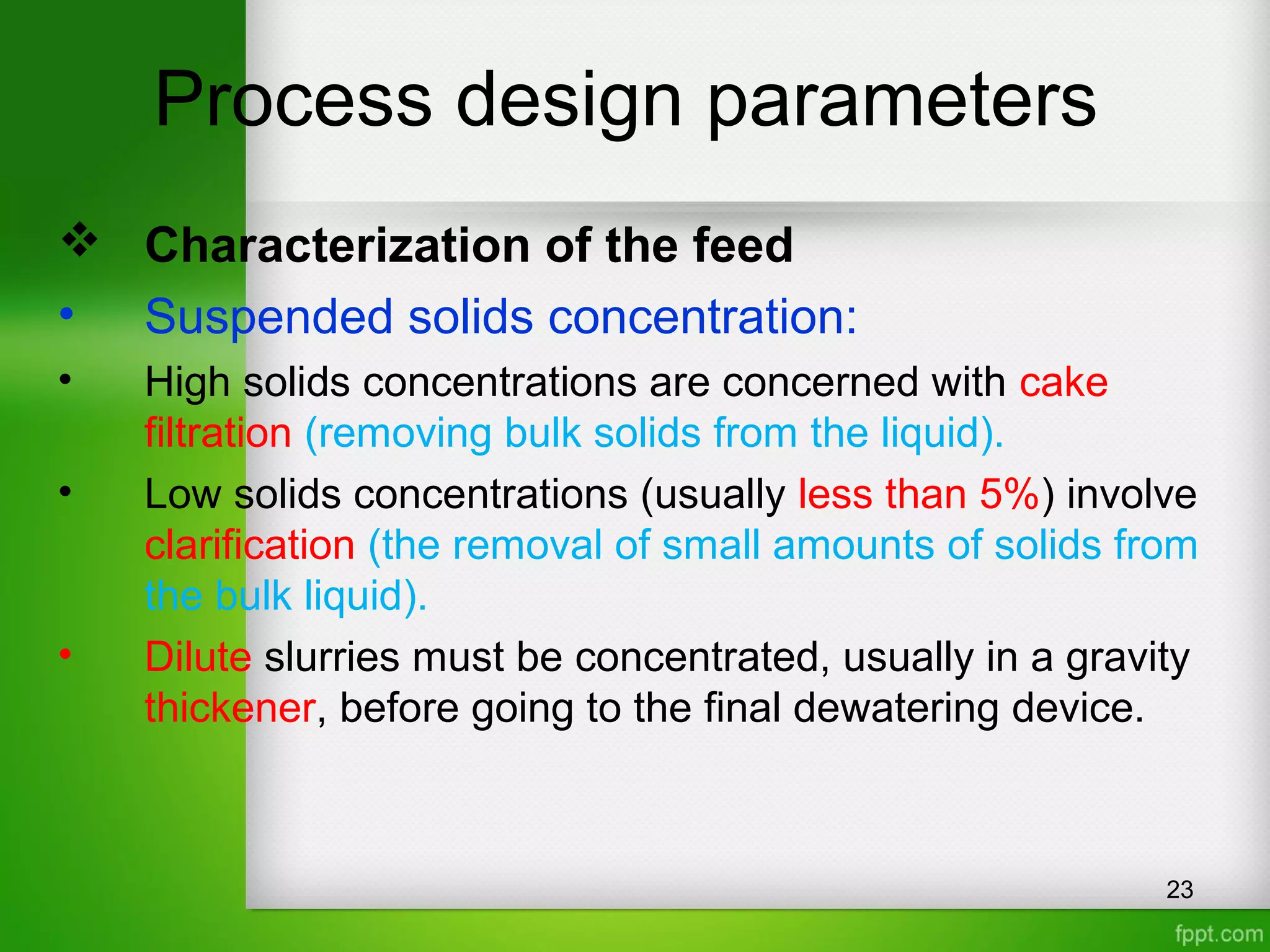 Process design parameters
 Characterization of the feed
• Suspended solids concentration:
• High solids concentrations are concerned with cake
filtration (removing bulk solids from the liquid).
• Low solids concentrations (usually less than 5%) involve
clarification (the removal of small amounts of solids from
the bulk liquid).
• Dilute slurries must be concentrated, usually in a gravity
thickener, before going to the final dewatering device.
23
 