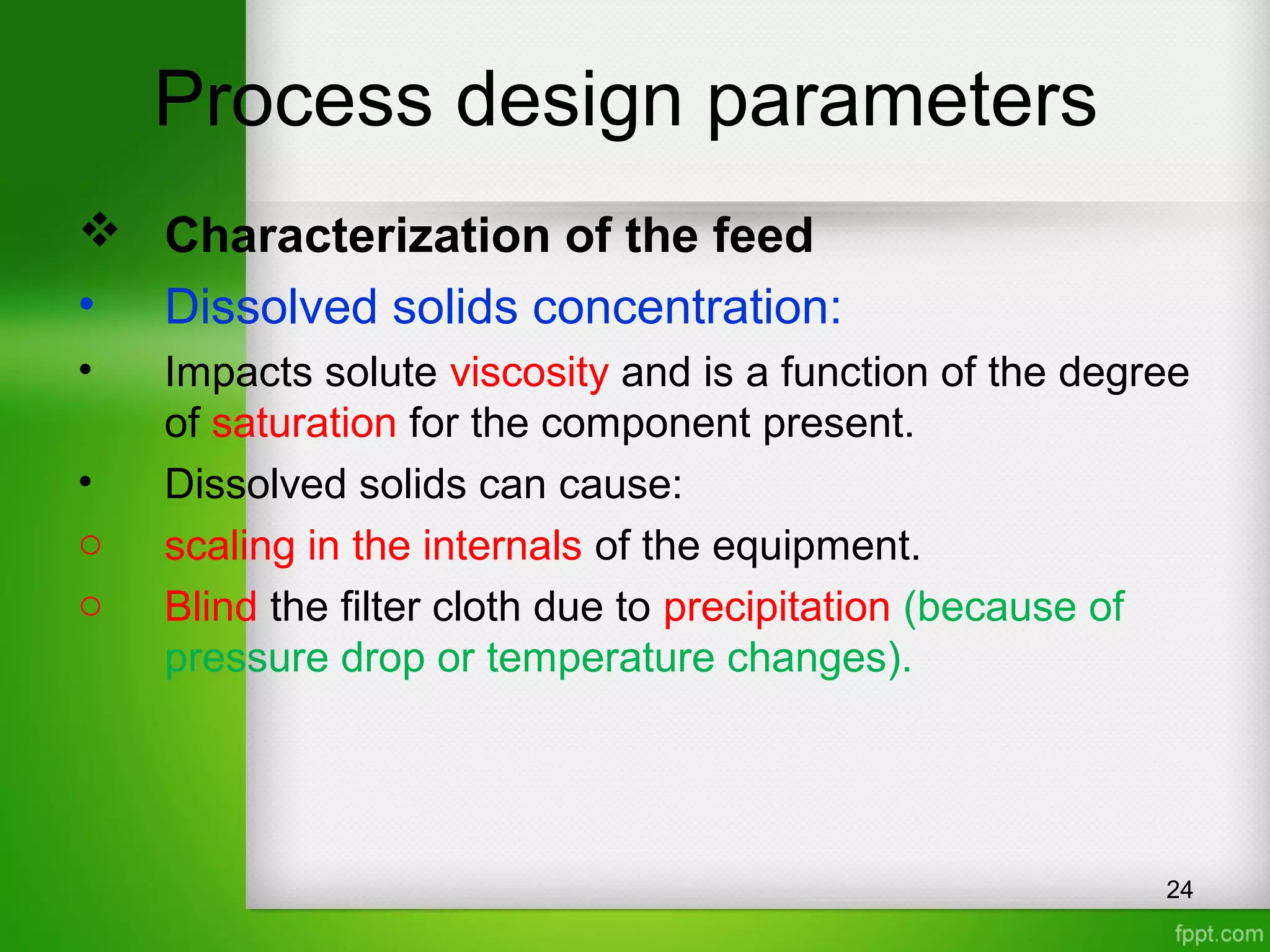 Process design parameters
 Characterization of the feed
• Dissolved solids concentration:
• Impacts solute viscosity and is a function of the degree
of saturation for the component present.
• Dissolved solids can cause:
o scaling in the internals of the equipment.
o Blind the filter cloth due to precipitation (because of
pressure drop or temperature changes).
24
 
