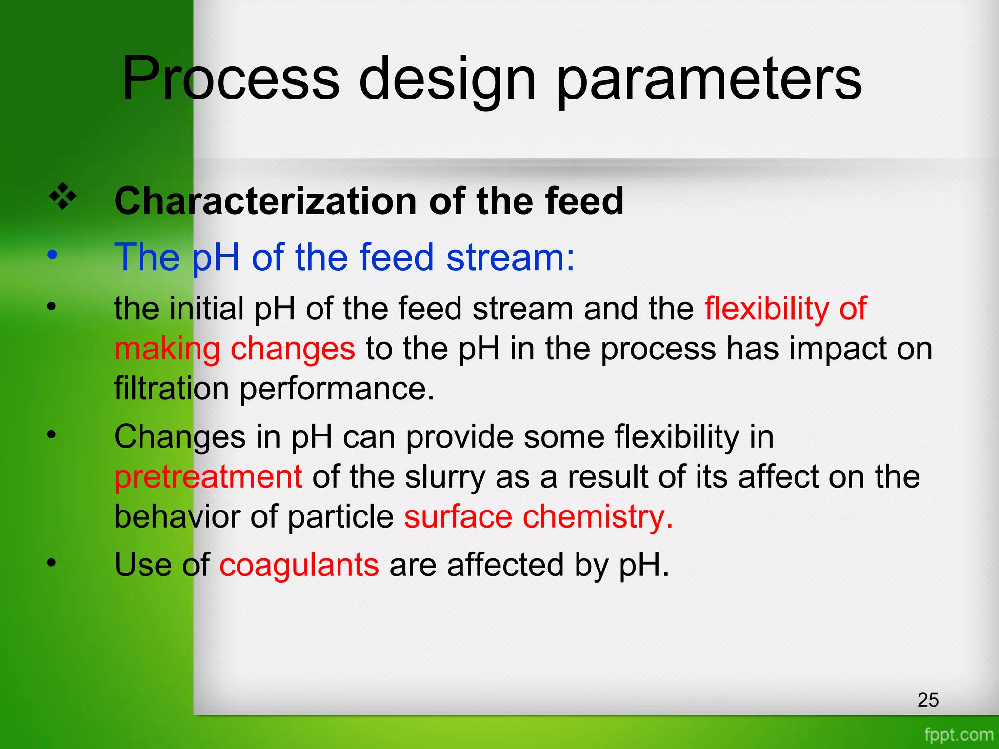 Process design parameters
 Characterization of the feed
• The pH of the feed stream:
• the initial pH of the feed stream and the flexibility of
making changes to the pH in the process has impact on
filtration performance.
• Changes in pH can provide some flexibility in
pretreatment of the slurry as a result of its affect on the
behavior of particle surface chemistry.
• Use of coagulants are affected by pH.
25
 