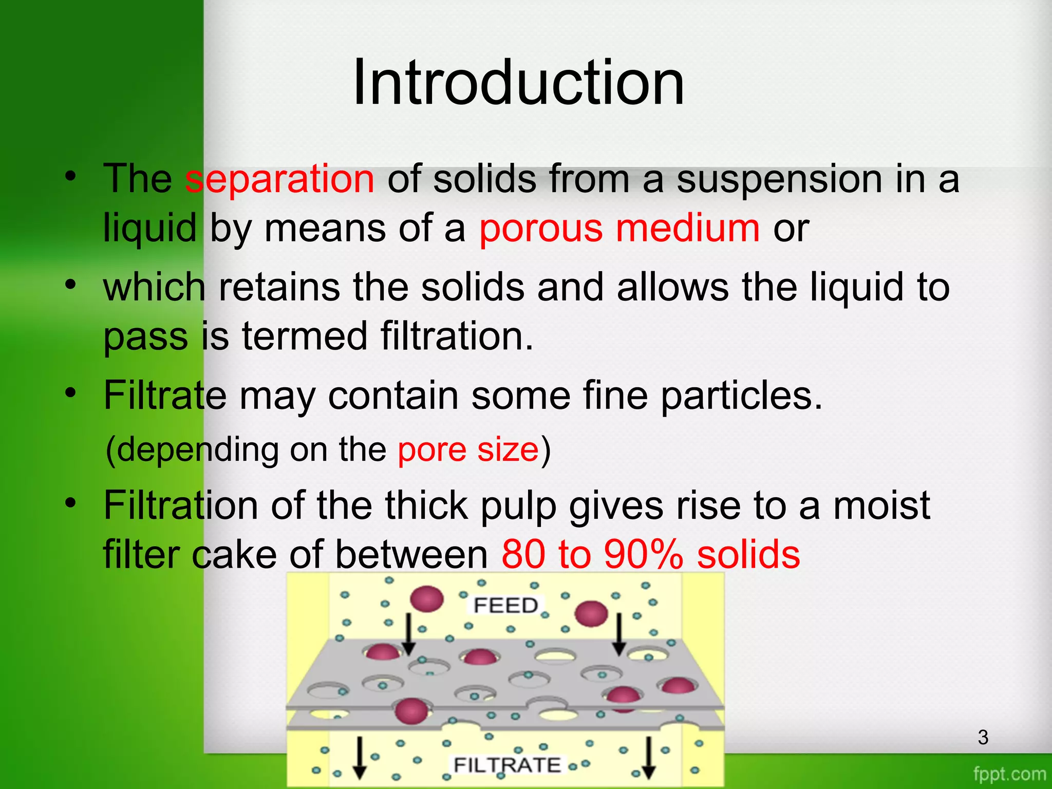 Introduction
• The separation of solids from a suspension in a
liquid by means of a porous medium or
• which retains the solids and allows the liquid to
pass is termed filtration.
• Filtrate may contain some fine particles.
(depending on the pore size)
• Filtration of the thick pulp gives rise to a moist
filter cake of between 80 to 90% solids
3
 