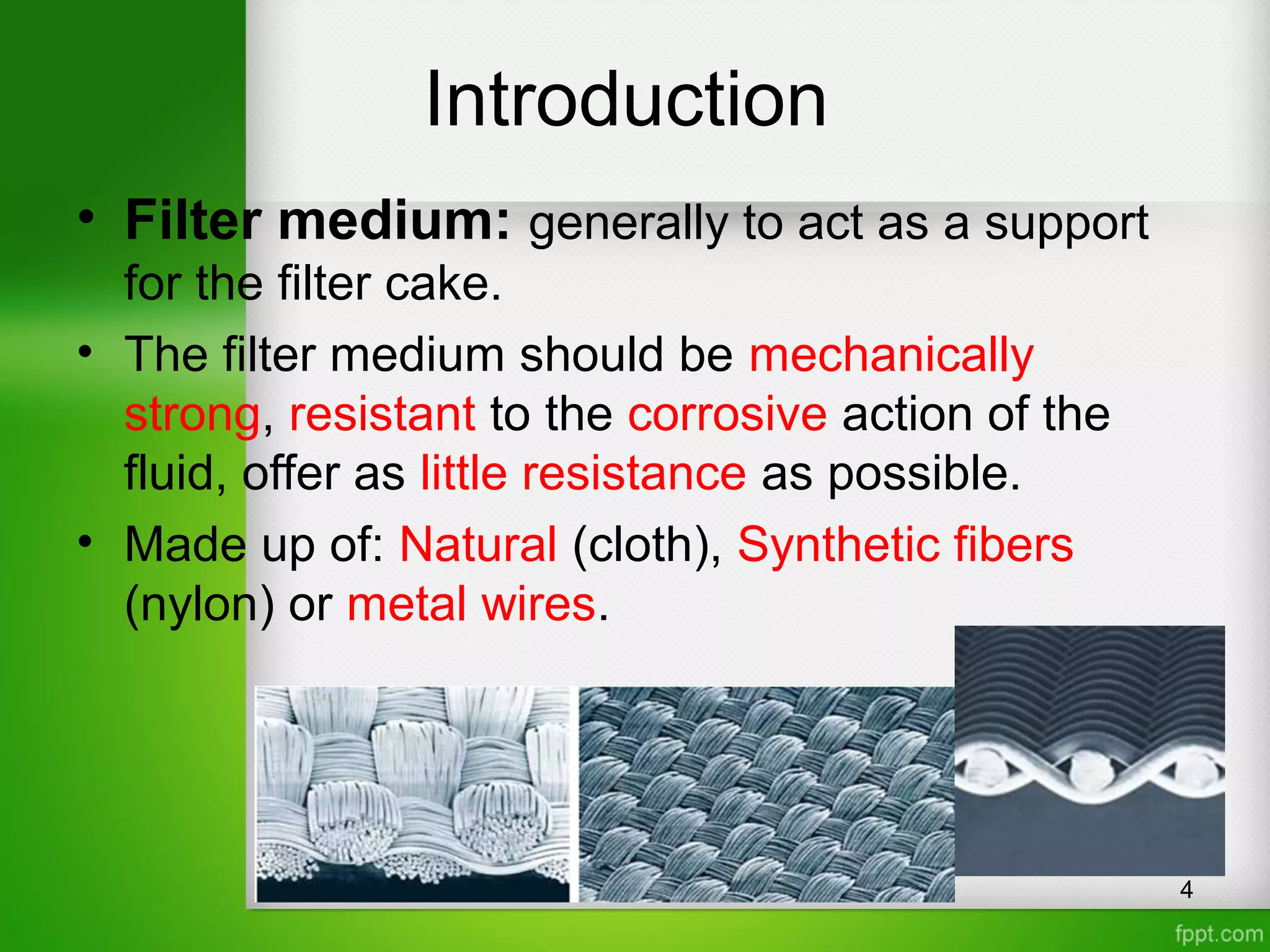 Introduction
• Filter medium: generally to act as a support
for the filter cake.
• The filter medium should be mechanically
strong, resistant to the corrosive action of the
fluid, offer as little resistance as possible.
• Made up of: Natural (cloth), Synthetic fibers
(nylon) or metal wires.
4
 