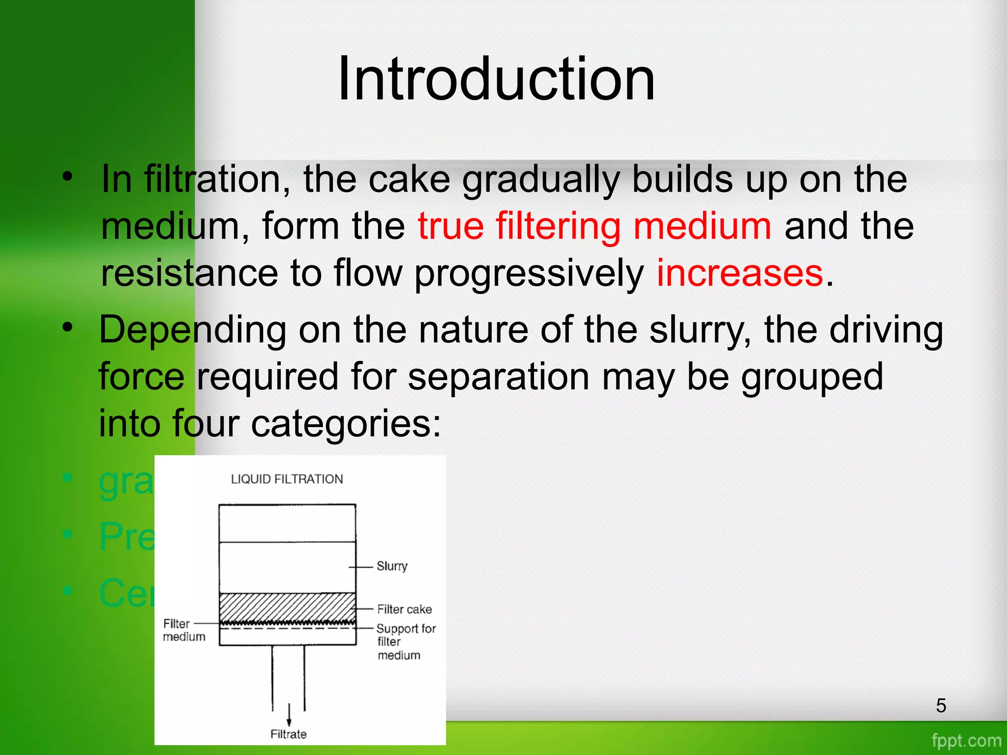 Introduction
• In filtration, the cake gradually builds up on the
medium, form the true filtering medium and the
resistance to flow progressively increases.
• Depending on the nature of the slurry, the driving
force required for separation may be grouped
into four categories:
• gravity
• Pressure drop
• Centrifugal
5
 