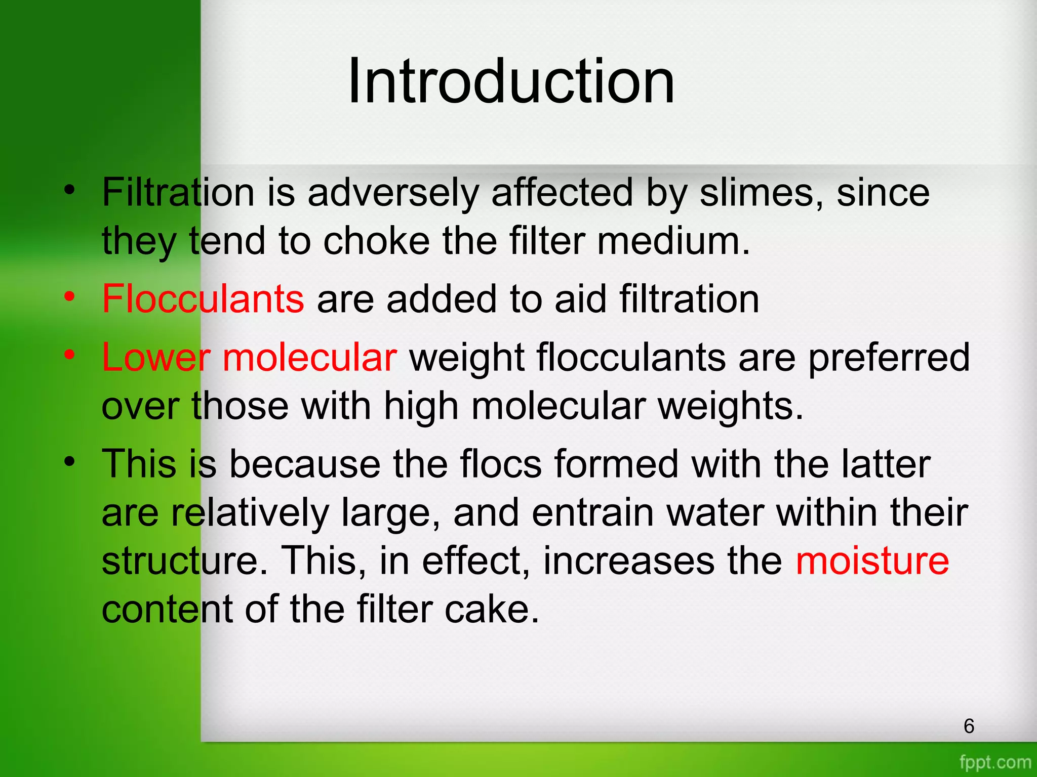Introduction
• Filtration is adversely affected by slimes, since
they tend to choke the filter medium.
• Flocculants are added to aid filtration
• Lower molecular weight flocculants are preferred
over those with high molecular weights.
• This is because the flocs formed with the latter
are relatively large, and entrain water within their
structure. This, in effect, increases the moisture
content of the filter cake.
6
 