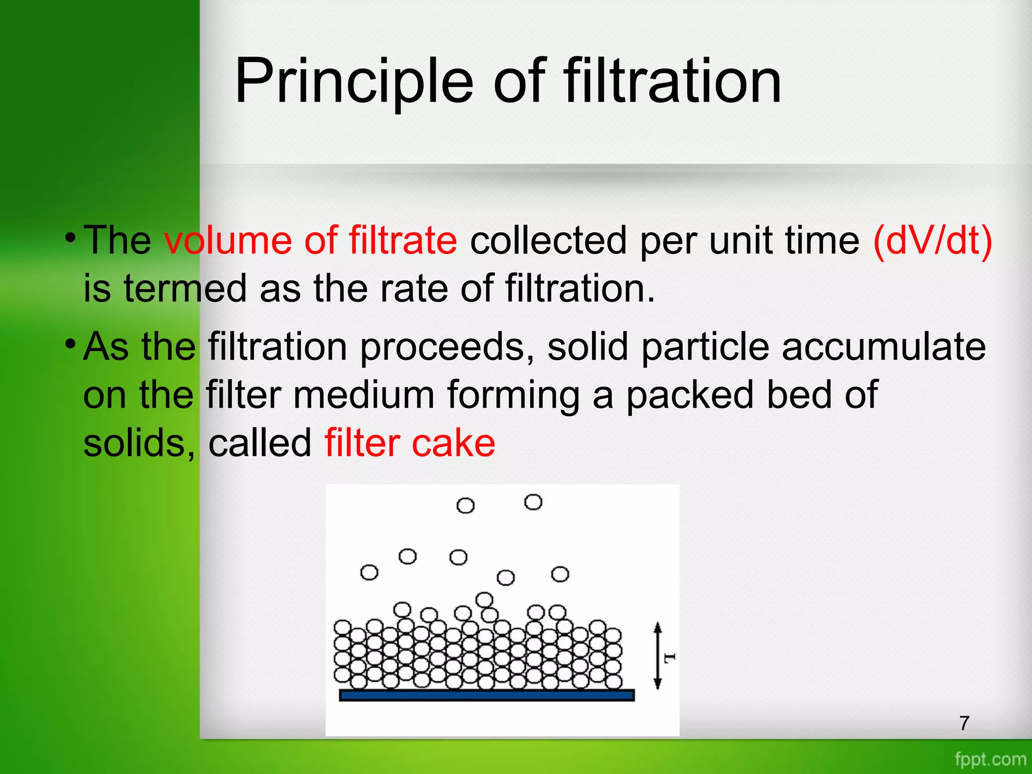 Principle of filtration
•The volume of filtrate collected per unit time (dV/dt)
is termed as the rate of filtration.
•As the filtration proceeds, solid particle accumulate
on the filter medium forming a packed bed of
solids, called filter cake
7
 