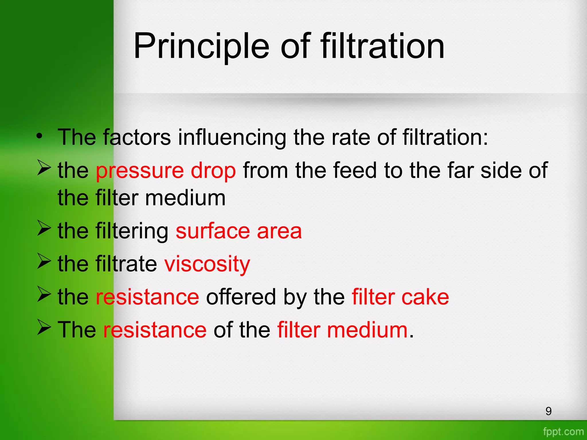Principle of filtration
• The factors influencing the rate of filtration:
 the pressure drop from the feed to the far side of
the filter medium
 the filtering surface area
 the filtrate viscosity
 the resistance offered by the filter cake
 The resistance of the filter medium.
9
 