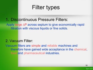Filter types
16
1. Discontinuous Pressure Filters:
Apply large ∆P across septum to give economically rapid
filtration with viscous liquids or fine solids.
2. Vacuum Filter:
Vacuum filters are simple and reliable machines and
therefore have gained wide acceptance in the chemical,
food and pharmaceutical industries.
 