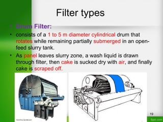 Filter types
• Drum Filter:
• consists of a 1 to 5 m diameter cylindrical drum that
rotates while remaining partially submerged in an open-
feed slurry tank.
• As panel leaves slurry zone, a wash liquid is drawn
through filter, then cake is sucked dry with air, and finally
cake is scraped off.
19
 